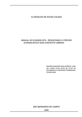 Manual do Evangelista - Pr. Clodoaldo S. Caldas

CLODOALDO DE SOUZA CALDAS

MANUAL DO EVANGELISTA - RESGATANDO O FERVOR
EVANGELÍSTICO NUM CONTEXTO URBANO

Apostila preparada pelo professor, para
ser usada como parte do curso de
Evangelismo no Seminário Presbiteriano
Conservador

SÃO BERNARDO DO CAMPO
2006

 