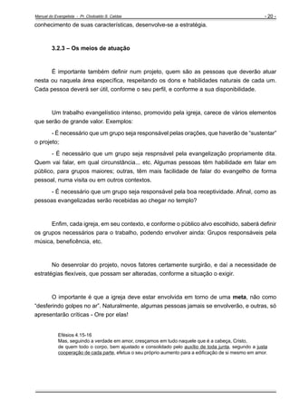 Manual do Evangelista - Pr. Clodoaldo S. Caldas

- 20 -

conhecimento de suas características, desenvolve-se a estratégia.

3.2.3 – Os meios de atuação

É importante também definir num projeto, quem são as pessoas que deverão atuar
nesta ou naquela área específica, respeitando os dons e habilidades naturais de cada um.
Cada pessoa deverá ser útil, conforme o seu perfil, e conforme a sua disponibilidade.

Um trabalho evangelístico intenso, promovido pela igreja, carece de vários elementos
que serão de grande valor. Exemplos:
- É necessário que um grupo seja responsável pelas orações, que haverão de “sustentar”
o projeto;
- É necessário que um grupo seja respnsável pela evangelização propriamente dita.
Quem vai falar, em qual circunstância... etc. Algumas pessoas têm habilidade em falar em
público, para grupos maiores; outras, têm mais facilidade de falar do evangelho de forma
pessoal, numa visita ou em outros contextos.
- É necessário que um grupo seja responsável pela boa receptividade. Afinal, como as
pessoas evangelizadas serão recebidas ao chegar no templo?

Enfim, cada igreja, em seu contexto, e conforme o público alvo escolhido, saberá definir
os grupos necessários para o trabalho, podendo envolver ainda: Grupos responsáveis pela
música, beneficência, etc.

No desenrolar do projeto, novos fatores certamente surgirão, e daí a necessidade de
estratégias flexíveis, que possam ser alteradas, conforme a situação o exigir.

O importante é que a igreja deve estar envolvida em torno de uma meta, não como
“desferindo golpes no ar”. Naturalmente, algumas pessoas jamais se envolverão, e outras, só
apresentarão críticas - Ore por elas!

Efésios 4.15-16
Mas, seguindo a verdade em amor, cresçamos em tudo naquele que é a cabeça, Cristo,
de quem todo o corpo, bem ajustado e consolidado pelo auxílio de toda junta, segundo a justa
cooperação de cada parte, efetua o seu próprio aumento para a edificação de si mesmo em amor.

 