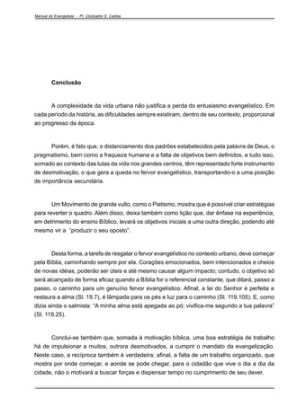 Manual do Evangelista - Pr. Clodoaldo S. Caldas

Conclusão

A complexidade da vida urbana não justifica a perda do entusiasmo evangelístico. Em
cada período da história, as dificuldades sempre existiram, dentro de seu contexto, proporcional
ao progresso da época.

Porém, é fato que, o distanciamento dos padrões estabelecidos pela palavra de Deus, o
pragmatismo, bem como a fraqueza humana e a falta de objetivos bem definidos, e tudo isso,
somado ao contexto das lutas da vida nos grandes centros, têm representado forte instrumento
de desmotivação, o que gera a queda no fervor evangelístico, transportando-o a uma posição
de importância secundária.

Um Movimento de grande vulto, como o Pietismo, mostra que é possível criar estratégias
para reverter o quadro. Além disso, deixa também como lição que, dar ênfase na experiência,
em detrimento do ensino Bíblico, levará os objetivos iniciais a uma outra direção, podendo até
mesmo vir a “produzir o seu oposto”.

Desta forma, a tarefa de resgatar o fervor evangelístico no contexto urbano, deve começar
pela Bíblia, caminhando sempre por ela. Corações emocionados, bem intencionados e cheios
de novas idéias, poderão ser úteis e até mesmo causar algum impacto; contudo, o objetivo só
será alcançado de forma eficaz quando a Bíblia for o referencial constante, que ditará, passo a
passo, o caminho para um genuíno fervor evangelístico. Afinal, a lei do Senhor é perfeita e
restaura a alma (Sl. 19.7), é lâmpada para os pés e luz para o caminho (Sl. 119.105). E, como
dizia ainda o salmista: “A minha alma está apegada ao pó; vivifica-me segundo a tua palavra”
(Sl. 119.25).

Conclui-se também que, somada à motivação bíblica, uma boa estratégia de trabalho
há de impulsionar a muitos, outrora desmotivados, a cumprir o mandato da evangelização.
Neste caso, a recíproca também é verdadeira; afinal, a falta de um trabalho organizado, que
mostra por onde começar, e aonde se pode chegar, para o cidadão que vive o dia a dia da
cidade, não o motivará a buscar forças e dispensar tempo no cumprimento de seu dever.

 