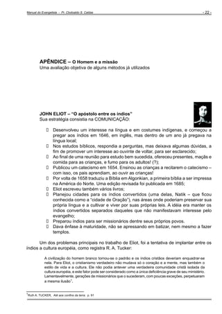 Manual do Evangelista - Pr. Clodoaldo S. Caldas

- 22 -

APÊNDICE – O Homem e a missão
Uma avaliação objetiva de alguns métodos já utilizados

JOHN ELIOT – “O apóstolo entre os índios”
Sua estratégia consistia na COMUNICAÇÃO:
Desenvolveu um interesse na língua e em costumes indígenas, e começou a
pregar aos índios em 1646, em inglês, mas dentro de um ano já pregava na
língua local;
Nos estudos bíblicos, respondia a perguntas, mas deixava algumas dúvidas, a
fim de promover um interesse ao ouvinte de voltar, para ser esclarecido;
Ao final de uma reunião para estudo bem sucedida, ofereceu presentes, maçãs e
comida para as crianças, e fumo para os adultos! (?);
Publicou um catecismo em 1654. Ensinou as crianças a recitarem o catecismo –
com isso, os pais aprendiam, ao ouvir as crianças!
Por volta de 1658 traduziu a Bíblia em Algonkian, a primeira bíblia a ser impressa
na América do Norte. Uma edição revisada foi publicada em 1685;
Eliot escreveu também vários livros;
Planejou cidades para os índios convertidos (uma delas, Natik – que ficou
conhecida como a “cidade de Oração”), nas áreas onde poderiam preservar sua
própria língua e a cultivar e viver por suas próprias leis. A idéia era manter os
índios convertidos separados daqueles que não manifestavam interesse pelo
evangelho;
Preparou índios para ser missionários dentre seus próprios povos.
Dava ênfase à maturidade, não se apressando em batizar, nem mesmo a fazer
templos.
Um dos problemas principais no trabalho de Eliot, foi a tentativa de implantar entre os
índios a cultura européia, como registra R. A. Tucker:
A civilização do homem branco tornou-se o padrão e os índios cristãos deveriam enquadrar-se
nela. Para Eliot, o cristianismo verdadeiro não mudava só o coração e a mente, mas também o
estilo de vida e a cultura. Ele não podia antever uma verdadeira comunidade cristã isolada da
cultura européia, e este fator pode ser considerado como a única deficiência grave de seu ministério.
Lamentavelmente, gerações de missionários que o sucederam, com poucas exceções, perpetuaram
a mesma ilusão1.

_______________________
1

Ruth A. TUCKER, Até aos confins da terra. p. 91

 