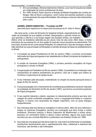 Manual do Evangelista - Pr. Clodoaldo S. Caldas

- 25 -

Em sua estratégia, oferecia tratamentos médicos, e por isso foi expulso da cidade
por indignação de outros profissionais da área;
Em 1859, Hudson Taylor assumiu a direção da Missão Hospitalar de Londres em
Ningpo. Não só Deus o prosperou, como muitos dos doentes aceitaram a Jesus
e se recuperaram de suas enfermidades. Ele começou a orar por mais missionários
para o país.
ASHBEL GREEN SIMONTON – “Fundador da IPB”
(para este tópico registramos na íntegra parte da pesquisa do Dr. Alderi S. Matos)

Até certo ponto, a obra de Simonton foi bastante limitada, especialmente em
razão da brevidade da sua estadia no Brasil. Descontados o período inicial em
que aprendeu o idioma e a sua longa viagem aos Estados Unidos, seu trabalho
efetivo entre os brasileiros estendeu-se por pouco mais de seis anos. Além disso, a morte
prematura da sua esposa foi um duro golpe do qual ele nunca recuperou-se plenamente. Por
outro lado, levando-se em conta essas limitações, foi notável tudo o que ele conseguiu realizar.
Vale relembrar as suas principais contribuições no sentido de lançar as bases do presbiterianismo
no Brasil:
1. A fundação da Igreja Presbiteriana do Rio de Janeiro (1862), a primeira comunidade
reformada de língua portuguesa a ser estabelecida no Brasil (composta de brasileiros e
portugueses).
2. A criação da Imprensa Evangélica (1864), o primeiro periódico evangélico de língua
portuguesa a circular no Brasil.
3. A organização do Presbitério do Rio de Janeiro (1865). O presbitério é a instituição mais
característica do sistema presbiteriano de governo, visto ser o órgão que ordena os
ministros e supervisiona as igrejas locais.
4. O seu interesse pela educação, materializado na criação da escola paroquial anexa à
igreja do Rio de Janeiro.
5. A sua preocupação com o treinamento de uma liderança presbiteriana nacional, traduzida
na instalação do Seminário do Rio de Janeiro (1867), que formou os primeiros pastores
de língua portuguesa.
6. O seu espírito tolerante e aberto, expresso no relacionamento próximo que teve com
colegas de outras confissões evangélicas, como o congregacional Kalley e o luterano
Wagner, e mesmo com sacerdotes da religião majoritária, com os quais dialogou
freqüentemente.
7. Seu interesse pela boa literatura evangélica no idioma pátrio. Além de seus editoriais e
artigos na Imprensa Evangélica, escritos num português que faria inveja a muitos
brasileiros, Simonton traduziu o Breve Catecismo de Westminster e outras obras,
escreveu um comentário bíblico e deixou muitos sermões, alguns dos quais foram
reunidos por seu cunhado Blackford e publicados nos Estados Unidos em 1868.
8. Sua visão de uma igreja que não devia isolar-se, mas inserir-se fortemente na sociedade,
contribuindo decisivamente para o aperfeiçoamento ético, intelectual e espiritual dos
indivíduos, das famílias e das instituições.

 