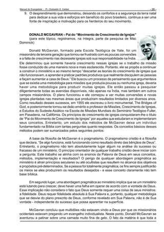 Manual do Evangelista - Pr. Clodoaldo S. Caldas

- 26 -

9. O desprendimento que demonstrou, deixando os confortos e a segurança da terra natal
para dedicar a sua vida e esforços em benefício do povo brasileiro, continua a ser uma
fonte de inspiração e motivação para os herdeiros do seu movimento.

DONALD MCGAVRAN – Pai do “Movimento de Crescimento de Igrejas”
(para este tópico, registramos, na íntegra, parte da pesquisa de Mac
Dominick)
Donald McGavran, formado pela Escola Teológica de Yale, foi um
missionário de terceira geração que tornou-se frustrado com as poucas conversões
e a falta de crescimento nas dezessete igrejas sob sua responsabilidade na Índia.
Ele determinou que somente haveria crescimento nessas igrejas se o trabalho da missão
fosse conduzido de uma maneira nova e mais esclarecida. Portanto, ele se propôs a continuar
a construir o ministério e ao mesmo tempo “descartar as teorias do crescimento de igrejas que
não funcionavam, e aprender e praticar padrões produtivos que realmente discipulem as pessoas
e façam aumentar a casa de Deus.” Ele buscou um processo de pensamento que argumentava
que se existia uma metodologia para missões que produzia poucas ou nenhuma igreja, deveria
haver uma metodologia para produzir muitas igrejas. Ele então passou a pesquisar
diligentemente todas as avenidas disponíveis, não apenas na Índia, mas também em outros
campos missionários. O plano funcionou e ele começou a ver muitas conversões e novas
igrejas plantadas nas mesmas áreas que produziram resultados limitados por diversos anos.
Como resultado desses sucessos, em 1955 ele escreveu o livro monumental, The Bridges of
God, e posteriormente tornou-se deão emérito e professor de Missões, Crescimento de Igrejas,
e Estudos do Sudeste Asiático na Escola de Missões Mundiais do Seminário Teológico Fuller,
em Pasadena, na Califórnia. Os princípios de crescimento de igrejas conquistaram-lhe o título
de “Pai do Movimento de Crescimento de Igrejas” por aqueles que estudaram e implementaram
seus conceitos. Entretanto, um estudo dos métodos de McGavran deixa um indivíduo
fundamentado na Bíblia com tantas perguntas quanto respostas. Os conceitos básicos desses
métodos podem ser sumarizados pelos seguintes pontos:
A base da filosofia de McGavran é o pragmatismo. O pragmatismo cristão é a filosofia
que declara, “Se algo funciona, está funcionando como resultado direto das bênçãos de Deus”.
Entretanto, o pragmatismo não tem absolutamente lugar algum na análise do sucesso ou
fracasso de um ministério. O princípio orientador de qualquer trabalho cristão deve iniciar com
a pergunta: Este trabalho se alinha com os ensinos da Palavra de Deus em seus conceitos,
métodos, implementação e resultados? O perigo de qualquer abordagem pragmática ao
ministério é atrair princípios seculares ou até ocultistas que resultem no alcance dos objetivos
e propósitos pré-determinados. Se a pessoa for totalmente pragmática, os fins sempre justificarão
os meios se eles produzirem os resultados desejados - e esse conceito claramente não tem
base bíblica.
Em segundo lugar, uma abordagem pragmática ao ministério implica que se um ministério
está lutando para crescer, deve haver uma falha em operar de acordo com a vontade de Deus.
Essa implicação não considera o fato que Deus somente requer uma coisa de seus ministros:
a fidelidade. Deus requer fidelidade absoluta à Sua Palavra e, portanto, qualquer metodologia
que se desvie do plano prescrito de Deus, conforme revelado em Sua Palavra, não é de Sua
vontade - independente do sucesso que possa aparentar na superfície.
McGavran concluiu que multidões não estavam vindo a Deus por que os missionários
ocidentais estavam pregando um evangelho individualista. Neste ponto, Donald McGavran se
aventurou a patinar sobre uma camada muito fina de gelo. O fato da matéria é que toda a

 