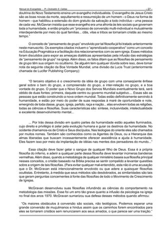 Manual do Evangelista - Pr. Clodoaldo S. Caldas

- 27 -

doutrina do Novo Testamento ensina um evangelho individualista. O evangelho de Jesus Cristo
são as boas novas da morte, sepultamento e ressurreição de um homem - o Deus na forma de
homem - que habilitou a extensão do dom gratuito da salvação a todo indivíduo - uma pessoa
de cada vez. McGavran insistia que esse evangelho era uma afronta às leis sociais que governam
toda a humanidade, e então propôs um “processo de conversão multi-individual e mutualmente
interdependente por meio do qual famílias... clãs, vilas e tribos se tornariam cristãs ao mesmo
tempo.”
O conceito de “pensamento de grupo” envolvido por tal filosofia já foi tratado anteriormente
neste manuscrito. Os exemplos citados incluem o “aprendizado cooperativo” como um conceito
na Educação Pragmática e a facilitação dos relacionamentos com os sem-igreja. Esses métodos
foram discutidos para expor as ameaças dialéticas apresentadas pela infusão das estratégias
de “pensamento de grupo” na igreja. Além disso, os fatos ditam que as filosofias de pensamento
de grupo têm sua origem no ocultismo. Se alguém tem qualquer dúvida sobre isso, deve tomar
nota da seguinte citação da Boa Vontade Mundial, uma divisão da Lucis Trust (anteriormente
chamada de Lucifer Publishing Company):
“O terceiro objetivo é o crescimento da idéia de grupo com uma conseqüente ênfase
geral sobre o bem do grupo, a compreensão do grupo, a inter-relação no grupo, e a boa
vontade do grupo. O poder que o Novo Grupo dos Servos Mundiais eventualmente terá, será
obtido de duas fontes: primeira, daquele centro ou governo mundial subjetivo.... Essas são as
pessoas que estão construindo a nova ordem mundial. Todas estão definitivamente servindo à
humanidade, e estão por meio do poder de suas respostas à maré de oportunidade e note,
emergindo de toda classe, grupo, igreja, partido, raça e nação... elas envolvem todas as religiões,
todas as ciências e filosofias. Suas características são: síntese, inclusividade, intelectualidade
e excelente desenvolvimento mental...
... Por trás dessa divisão em quatro partes da humanidade estão aqueles Iluminados,
cujo direito e privilégio é zelar pela evolução humana e guiar os destinos da humanidade. No
ocidente chamamos-os de Cristo e Seus discípulos. Nas teologias do oriente eles são chamados
por muitos nomes. Também são conhecidos como os Agentes de Deus, ou a Hierarquia das
almas liberadas que buscam incessantemente oferecer assistência e ajuda à humanidade.
Eles fazem isso por meio da implantação de idéias nas mentes dos pensadores do mundo...”
Essa citação deve fazer gelar o sangue de qualquer filho de Deus. Essa é a própria
filosofia do inferno, e aderir a qualquer parte dessa filosofia deve levantar inúmeras bandeiras
vermelhas. Além disso, quando a metodologia de qualquer ministério baseia sua filosofia principal
nesses conceitos, o cristão baseado na Bíblia precisa se sentir compelido a levantar questões
sobre a origem de tais filosofias. (Para evitar qualquer mal-entendido, esta não é uma acusação
que o Dr. McGravan está intencionalmente envolvido ou que adere a quaisquer filosofias
ocultistas. Entretanto, à medida que seus métodos são desdobrados, as similaridades são tais
que geram perguntas concernentes à fonte das filosofias de todo o Movimento de Crescimento
de Igrejas.
McGravan desenvolveu suas filosofias infundindo as ciências do comportamento na
metodologia das missões. Esse foi um erro tão grave quanto a infusão da psicologia na igreja
no final dos anos 1970. McGravan sumarizou sua defesa desses métodos quando afirmou:
“Os maiores obstáculos à conversão são sociais, não teológicos. Podemos esperar uma
grande conversão de muçulmanos e hindus assim que os caminhos forem encontrados para
eles se tornarem cristãos sem renunciarem aos seus amados, o que parece ser uma traição.”

 