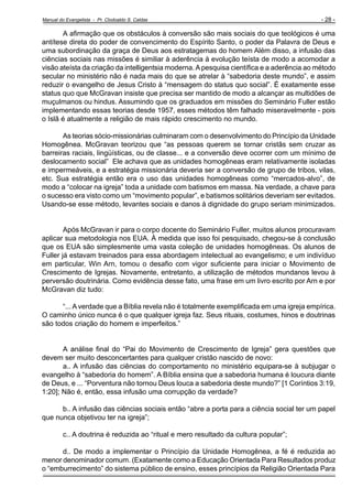 Manual do Evangelista - Pr. Clodoaldo S. Caldas

- 28 -

A afirmação que os obstáculos à conversão são mais sociais do que teológicos é uma
antítese direta do poder de convencimento do Espírito Santo, o poder da Palavra de Deus e
uma subordinação da graça de Deus aos estratagemas do homem Além disso, a infusão das
ciências sociais nas missões é similiar à aderência à evolução teísta de modo a acomodar a
visão ateísta da criação da intelligentsia moderna. A pesquisa científica e a aderência ao método
secular no ministério não é nada mais do que se atrelar à “sabedoria deste mundo”, e assim
reduzir o evangelho de Jesus Cristo à “mensagem do status quo social”. É exatamente esse
status quo que McGravan insiste que precisa ser mantido de modo a alcançar as multidões de
muçulmanos ou hindus. Assumindo que os graduados em missões do Seminário Fuller estão
implementando essas teorias desde 1957, esses métodos têm falhado miseravelmente - pois
o Islã é atualmente a religião de mais rápido crescimento no mundo.
As teorias sócio-missionárias culminaram com o desenvolvimento do Princípio da Unidade
Homogênea. McGravan teorizou que “as pessoas querem se tornar cristãs sem cruzar as
barreiras raciais, lingüísticas, ou de classe... e a conversão deve ocorrer com um mínimo de
deslocamento social” Ele achava que as unidades homogêneas eram relativamente isoladas
e impermeáveis, e a estratégia missionária deveria ser a conversão de grupo de tribos, vilas,
etc. Sua estratégia então era o uso das unidades homogêneas como “mercados-alvo”, de
modo a “colocar na igreja” toda a unidade com batismos em massa. Na verdade, a chave para
o sucesso era visto como um “movimento popular”, e batismos solitários deveriam ser evitados.
Usando-se esse método, levantes sociais e danos à dignidade do grupo seriam minimizados.

Após McGravan ir para o corpo docente do Seminário Fuller, muitos alunos procuravam
aplicar sua metodologia nos EUA. À medida que isso foi pesquisado, chegou-se à conclusão
que os EUA são simplesmente uma vasta coleção de unidades homogêneas. Os alunos de
Fuller já estavam treinados para essa abordagem intelectual ao evangelismo; e um indivíduo
em particular, Win Arn, tomou o desafio com vigor suficiente para iniciar o Movimento de
Crescimento de Igrejas. Novamente, entretanto, a utilização de métodos mundanos levou à
perversão doutrinária. Como evidência desse fato, uma frase em um livro escrito por Arn e por
McGravan diz tudo:
“... A verdade que a Bíblia revela não é totalmente exemplificada em uma igreja empírica.
O caminho único nunca é o que qualquer igreja faz. Seus rituais, costumes, hinos e doutrinas
são todos criação do homem e imperfeitos.”

A análise final do “Pai do Movimento de Crescimento de Igreja” gera questões que
devem ser muito desconcertantes para qualquer cristão nascido de novo:
a.. A infusão das ciências do comportamento no ministério equipara-se à subjugar o
evangelho à “sabedoria do homem”. A Bíblia ensina que a sabedoria humana é loucura diante
de Deus, e ... “Porventura não tornou Deus louca a sabedoria deste mundo?” [1 Coríntios 3:19,
1:20]; Não é, então, essa infusão uma corrupção da verdade?
b.. A infusão das ciências sociais então “abre a porta para a ciência social ter um papel
que nunca objetivou ter na igreja”;
c.. A doutrina é reduzida ao “ritual e mero resultado da cultura popular”;
d.. De modo a implementar o Princípio da Unidade Homogênea, a fé é reduzida ao
menor denominador comum. (Exatamente como a Educação Orientada Para Resultados produz
o “emburrecimento” do sistema público de ensino, esses princípios da Religião Orientada Para

 