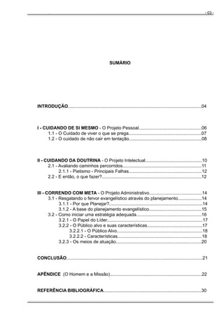 - 03 -

Manual do Evangelista - Pr. Clodoaldo S. Caldas

SUMÁRIO

INTRODUÇÃO..........................................................................................................04

I - CUIDANDO DE SI MESMO - O Projeto Pessoal..................................................06
1.1 - O Cuidado de viver o que se prega..........................................................07
1.2 - O cuidado de não cair em tentação..........................................................08

II - CUIDANDO DA DOUTRINA - O Projeto Intelectual.............................................10
2.1 - Avaliando caminhos percorridos...............................................................11
2.1.1 - Pietismo - Principais Falhas..........................................................12
2.2 - E então, o que fazer?...............................................................................12

III - CORRENDO COM META - O Projeto Administrativo..........................................14
3.1 - Resgatando o fervor evangelístico através do planejamento...................14
3.1.1 - Por que Planejar?..........................................................................14
3.1.2 - A base do planejamento evangelístico..........................................15
3.2 - Como iniciar uma estratégia adequada....................................................16
3.2.1 - O Papel do Líder............................................................................17
3.2.2 - O Público alvo e suas características............................................17
3.2.2.1 - O Público Alvo....................................................................18
3.2.2.2 - Características...................................................................18
3.2.3 - Os meios de atuação....................................................................20

CONCLUSÃO............................................................................................................21

APÊNDICE (O Homem e a Missão).........................................................................22

REFERÊNCIA BIBLIOGRÁFICA..............................................................................30

 
