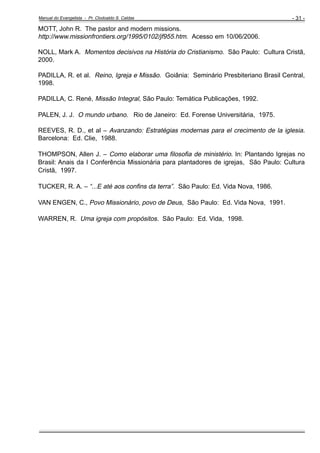 Manual do Evangelista - Pr. Clodoaldo S. Caldas

- 31 -

MOTT, John R. The pastor and modern missions.
http://www.missionfrontiers.org/1995/0102/jf955.htm. Acesso em 10/06/2006.
NOLL, Mark A. Momentos decisivos na História do Cristianismo. São Paulo: Cultura Cristã,
2000.
PADILLA, R. et al. Reino, Igreja e Missão. Goiânia: Seminário Presbiteriano Brasil Central,
1998.
PADILLA, C. René, Missão Integral, São Paulo: Temática Publicações, 1992.
PALEN, J. J. O mundo urbano. Rio de Janeiro: Ed. Forense Universitária, 1975.
REEVES, R. D., et al – Avanzando: Estratégias modernas para el crecimento de la iglesia.
Barcelona: Ed. Clie, 1988.
THOMPSON, Allen J. – Como elaborar uma filosofia de ministério. In: Plantando Igrejas no
Brasil: Anais da I Conferência Missionária para plantadores de igrejas, São Paulo: Cultura
Cristã, 1997.
TUCKER, R. A. – “...E até aos confins da terra”. São Paulo: Ed. Vida Nova, 1986.
VAN ENGEN, C., Povo Missionário, povo de Deus, São Paulo: Ed. Vida Nova, 1991.
WARREN, R. Uma igreja com propósitos. São Paulo: Ed. Vida, 1998.

 