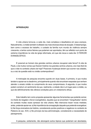 Manual do Evangelista - Pr. Clodoaldo S. Caldas

- 04 -

INTRODUÇÃO

A vida urbana torna-se, a cada dia, mais complexa e desafiadora em seus avanços.
Naturalmente, o cristão também é afetado nas mais diversas áreas de atuação. O desemprego,
bem como o excesso de trabalho, o cuidado da família num mundo de violência sempre
crescente, e tantos outros fatores que poderiam ser apontados, têm se refletido num ponto de
extrema importância na vida da igreja reformada, em que ela recua a cada dia: O FERVOR
EVANGELÍSTICO.

É possível ao homem dos grandes centros urbanos recuperar este fervor? A vida de
Paulo, e de muitos nomes que fizeram história nos grandes centros urbanos, era mais fácil do
que a vida no contexto urbano de hoje? Possíveis mudanças teriam que ocorrer nas cidades,
ou a raiz da questão está no cristão contemporâneo?

A motivação da pesquisa encontra suporte em duas bases. A primeira, é que muitos
tendem a apoiar-se no desânimo, principalmente quando não encontram respostas que venham
atender o anseio cristão no cumprimento de seus compromissos. A segunda, é que muitos
podem construir um sentimento de que, realmente, a cidade não é um lugar para o cristão, ou
que ela definitivamente não oferece condições para um cristianismo eficaz.

Este trabalho tem como proposta apresentar algumas ferramentas que poderão somar,
no intuito de resgatar o fervor evangelístico, àqueles que se encontram “mergulhados” dentro
do contexto muitas vezes opressor da vida urbana. Não intenciona trazer novas medidas;
antes, pretende apoiar-se: a) Na importância da consagração daquele que pretende evangelizar;
b) Na força ensinadora da história, considerando pontos positivos e negativos no contexto do
Pietismo do sec. XVII; c) No princípio da boa administração, considerando a necessidade de
planejamento.

A pesquisa, certamente, não abrangerá outros tópicos que poderiam ser abordados,

 