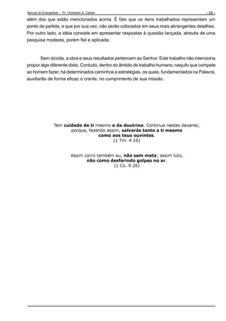 Manual do Evangelista - Pr. Clodoaldo S. Caldas

- 05 -

além dos que estão mencionados acima. É fato que os itens trabalhados representam um
ponto de partida, e que por sua vez, não serão colocados em seus mais abrangentes detalhes.
Por outro lado, a idéia consiste em apresentar respostas à questão lançada, através de uma
pesquisa modesta, porém fiel e aplicada.

Sem dúvida, a obra e seus resultados pertencem ao Senhor. Este trabalho não intenciona
propor algo diferente disto. Contudo, dentro do âmbito de trabalho humano, naquilo que compete
ao homem fazer, há determinados caminhos e estratégias, os quais, fundamentados na Palavra,
auxiliarão de forma eficaz o crente, no cumprimento de sua missão.

Tem cuidado de ti mesmo e da doutrina. Continua nestes deveres;
porque, fazendo assim, salvarás tanto a ti mesmo
como aos teus ouvintes.
(1 Tm. 4.16)

Assim corro também eu, não sem meta; assim luto,
não como desferindo golpes no ar.
(1 Co. 9.26)

 