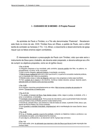 Manual do Evangelista - Pr. Clodoaldo S. Caldas

I – CUIDANDO DE SI MESMO - O Projeto Pessoal

As epístolas de Paulo a Timóteo, e a Tito são denominadas “Pastorais”. Receberam
este título no início do séc. XVIII. Timóteo ficou em Éfeso, a pedido de Paulo, com a difícil
tarefa de combater as heresias (1 Tm. 1.3). Afinal, o crescimento e desenvolvimento da igreja
requer que os falsos ensinos sejam combatidos.

É interessante destacar a preocupação de Paulo com Timóteo; visto que este seria o
instrumento de Deus para o trabalho, ele deveria estar preparado, e deveria esforçar-se a fim
de cumprir os objetivos propostos, como se vê (grifos meus):
1 Tm. 4.12-16
12 Ninguém despreze a tua mocidade; pelo contrário, torna-te padrão dos fiéis, na palavra, no
procedimento, no amor, na fé, na pureza.
13 Até à minha chegada, aplica-te à leitura, à exortação, ao ensino.
14 Não te faças negligente para com o dom que há em ti, o qual te foi concedido mediante profecia,
com a imposição das mãos do presbitério.
15 Medita estas coisas e nelas sê diligente, para que o teu progresso a todos seja manifesto.
16 Tem cuidado de ti mesmo e da doutrina. Continua nestes deveres; porque, fazendo assim,
salvarás tanto a ti mesmo como aos teus ouvintes.
1 Tm. 5.22
22 A ninguém imponhas precipitadamente as mãos. Não te tornes cúmplice de pecados de
outrem. Conserva-te a ti mesmo puro.
1 Tm. 6.11-14
11 Tu, porém, ó homem de Deus, foge destas coisas; antes, segue a justiça, a piedade, a fé, o
amor, a constância, a mansidão.
12 Combate o bom combate da fé. Toma posse da vida eterna, para a qual também foste chamado
e de que fizeste a boa confissão perante muitas testemunhas.
13 Exorto-te, perante Deus, que preserva a vida de todas as coisas, e perante Cristo Jesus, que,
diante de Pôncio Pilatos, fez a boa confissão,
14 que guardes o mandato imaculado, irrepreensível, até à manifestação de nosso Senhor Jesus
Cristo;
1 Tm. 6.20
20 E tu, ó Timóteo, guarda o que te foi confiado, evitando os falatórios inúteis e profanos e as
contradições do saber, como falsamente lhe chamam,
21 pois alguns, professando-o, se desviaram da fé. A graça seja convosco.
2 Tm. 1.6
6 Por esta razão, pois, te admoesto que reavives o dom de Deus que há em ti pela imposição das
minhas mãos.

 