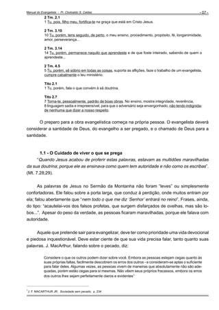 Manual do Evangelista - Pr. Clodoaldo S. Caldas

- 07 -

2 Tm. 2.1
1 Tu, pois, filho meu, fortifica-te na graça que está em Cristo Jesus.
2 Tm. 3.10
10 Tu, porém, tens seguido, de perto, o meu ensino, procedimento, propósito, fé, longanimidade,
amor, perseverança...
2 Tm. 3.14
14 Tu, porém, permanece naquilo que aprendeste e de que foste inteirado, sabendo de quem o
aprendeste...
2 Tm. 4.5
5 Tu, porém, sê sóbrio em todas as coisas, suporta as aflições, faze o trabalho de um evangelista,
cumpre cabalmente o teu ministério.
Tito 2.1
1 Tu, porém, fala o que convém à sã doutrina.
Tito 2.7
7 Torna-te, pessoalmente, padrão de boas obras. No ensino, mostra integridade, reverência,
8 linguagem sadia e irrepreensível, para que o adversário seja envergonhado, não tendo indignidade nenhuma que dizer a nosso respeito.

O preparo para a obra evangelística começa na própria pessoa. O evangelista deverá
considerar a santidade de Deus, do evangelho a ser pregado, e o chamado de Deus para a
santidade.

1.1 - O Cuidado de viver o que se prega
“Quando Jesus acabou de proferir estas palavras, estavam as multidões maravilhadas
da sua doutrina; porque ele as ensinava como quem tem autoridade e não como os escribas”.
(Mt. 7.28;29).
As palavras de Jesus no Sermão da Montanha não foram “leves” ou simplesmente
confortadoras. Ele falou sobre a porta larga, que conduz à perdição, onde muitos entram por
ela; falou abertamente que “nem todo o que me diz ‘Senhor’ entrará no reino”. Frases, ainda,
do tipo: “acautelai-vos dos falsos profetas, que surgem disfarçados de ovelhas, mas são lobos...”. Apesar do peso da verdade, as pessoas ficaram maravilhadas, porque ele falava com
autoridade.
Aquele que pretende sair para evangelizar, deve ter como prioridade uma vida devocional
e piedosa inquestionável. Deve estar ciente de que sua vida precisa falar, tanto quanto suas
palavras. J. MacArthur, falando sobre o pecado, diz:
Considere o que os outros podem dizer sobre você. Embora as pessoas estejam cegas quanto às
suas próprias faltas, facilmente descobrem os erros dos outros - e consideram-se aptas o suficiente
para falar deles. Algumas vezes, as pessoas vivem de maneiras que absolutamente não são adequadas, porém estão cegas para si mesmas. Não vêem seus próprios fracassos, embora os erros
dos outros lhes sejam perfeitamente claros e evidentes1.
_________________________________________________
1

J. F. MACARTHUR JR, Sociedade sem pecado, p. 234

 