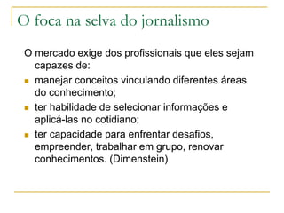O foca na selva do jornalismo
O mercado exige dos profissionais que eles sejam
capazes de:
 manejar conceitos vinculando diferentes áreas
do conhecimento;
 ter habilidade de selecionar informações e
aplicá-las no cotidiano;
 ter capacidade para enfrentar desafios,
empreender, trabalhar em grupo, renovar
conhecimentos. (Dimenstein)
 