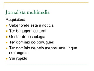 Jornalista multimídia
Requisitos:
 Saber onde está a notícia
 Ter bagagem cultural
 Gostar de tecnologia
 Ter domínio do português
 Ter domínio de pelo menos uma língua
estrangeira
 Ser rápido
 