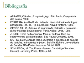 Bibliografia
 ABRAMO, Cláudio. A regra do jogo. São Paulo: Companhia
das Letras, 1988.
 FERREIRA, Aurélio B. de Hollanda. Novo dicionário da língua
portuguesa. 2a. ed. Rio de Janeiro: Nova Fronteira, 1986.
 GENRO FILHO, Adelmo. O segredo da pirâmide – para uma
teoria marxista do jornalismo. Porto Alegre: Ortiz, 1989.
 JORGE, Thaïs de Mendonça. Manual do foca. Guia de
sobrevivência para jornalistas. São Paulo: Contexto, 2008.
 MOTTA, Luiz Gonzaga (org.). Ideologia e processo de seleção
de notícias. In Imprensa e poder. Brasília: Editora Universidade
de Brasília, São Paulo: Imprensa Oficial, 2002.
 SCHUDSON, M. The Power of News. Cambridge/ Londres:
Harvard University Press, 1999. p. 38.
 