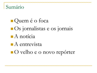 Sumário
 Quem é o foca
 Os jornalistas e os jornais
 A notícia
 A entrevista
 O velho e o novo repórter
 