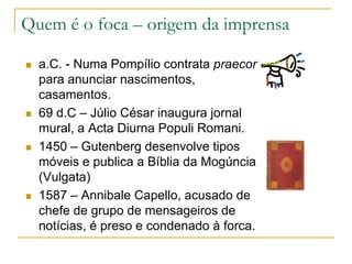 Quem é o foca – origem da imprensa
 a.C. - Numa Pompílio contrata praecor
para anunciar nascimentos,
casamentos.
 69 d.C – Júlio César inaugura jornal
mural, a Acta Diurna Populi Romani.
 1450 – Gutenberg desenvolve tipos
móveis e publica a Bíblia da Mogúncia
(Vulgata)
 1587 – Annibale Capello, acusado de
chefe de grupo de mensageiros de
notícias, é preso e condenado à forca.
 