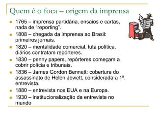 Quem é o foca – origem da imprensa
 1765 – imprensa partidária, ensaios e cartas,
nada de “reporting”.
 1808 – chegada da imprensa ao Brasil:
primeiros jornais.
 1820 – mentalidade comercial, luta política,
diários contratam repórteres.
 1830 – penny papers, repórteres começam a
cobrir polícia e tribunais.
 1836 – James Gordon Bennett: cobertura do
assassinato de Helen Jewett, considerada a 1ª.
entrevista.
 1880 – entrevista nos EUA e na Europa.
 1930 – institucionalização da entrevista no
mundo
 