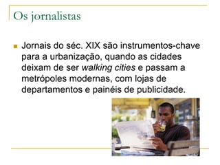 Os jornalistas
 Jornais do séc. XIX são instrumentos-chave
para a urbanização, quando as cidades
deixam de ser walking cities e passam a
metrópoles modernas, com lojas de
departamentos e painéis de publicidade.
 