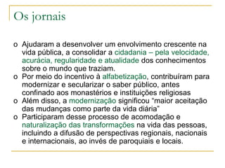 Os jornais
o Ajudaram a desenvolver um envolvimento crescente na
vida pública, a consolidar a cidadania – pela velocidade,
acurácia, regularidade e atualidade dos conhecimentos
sobre o mundo que traziam.
o Por meio do incentivo à alfabetização, contribuíram para
modernizar e secularizar o saber público, antes
confinado aos monastérios e instituições religiosas
o Além disso, a modernização significou “maior aceitação
das mudanças como parte da vida diária”
o Participaram desse processo de acomodação e
naturalização das transformações na vida das pessoas,
incluindo a difusão de perspectivas regionais, nacionais
e internacionais, ao invés de paroquiais e locais.
 