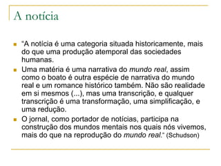 A notícia
 “A notícia é uma categoria situada historicamente, mais
do que uma produção atemporal das sociedades
humanas.
 Uma matéria é uma narrativa do mundo real, assim
como o boato é outra espécie de narrativa do mundo
real e um romance histórico também. Não são realidade
em si mesmos (...), mas uma transcrição, e qualquer
transcrição é uma transformação, uma simplificação, e
uma redução.
 O jornal, como portador de notícias, participa na
construção dos mundos mentais nos quais nós vivemos,
mais do que na reprodução do mundo real.” (Schudson)
 
