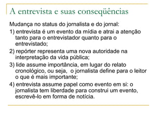A entrevista e suas conseqüências
Mudança no status do jornalista e do jornal:
1) entrevista é um evento da mídia e atrai a atenção
tanto para o entrevistador quanto para o
entrevistado;
2) repórter representa uma nova autoridade na
interpretação da vida pública;
3) lide assume importância, em lugar do relato
cronológico, ou seja, o jornalista define para o leitor
o que é mais importante;
4) entrevista assume papel como evento em si: o
jornalista tem liberdade para construi um evento,
escrevê-lo em forma de notícia.
 
