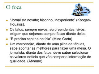 O foca
 “Jornalista novato; bisonho, inexperiente” (Koogan-
Houaiss).
 Os fatos, sempre novos, surpreendentes, vivos,
exigem que sejamos sempre focas diante deles.
 “É preciso sentir a notícia” (Mino Carta)
 Um marceneiro, diante de uma pilha de tábuas,
sabe apontar as melhores para fazer uma mesa. O
jornalista, diante dos fatos, deve saber selecionar
os valores-notícia que vão compor a informação de
qualidade. (Abramo)
 