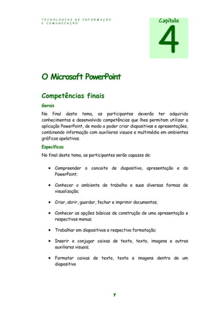 T E C N O L O G I A S D E I N F O R M A Ç Ã O
E C O M U N I C A Ç Ã O
7
O Microsoft PowerPoint
Competências finais
Gerais
No final deste tema, as participantes deverão ter adquirido
conhecimentos e desenvolvido competências que lhes permitam utilizar a
aplicação PowerPoint, de modo a poder criar diapositivos e apresentações,
combinando informação com auxiliares visuais e multimédia em ambientes
gráficos apelativos.
Específicas
No final deste tema, as participantes serão capazes de:
 Compreender o conceito de diapositivo, apresentação e do
PowerPoint;
 Conhecer o ambiente de trabalho e suas diversas formas de
visualização;
 Criar, abrir, guardar, fechar e imprimir documentos;
 Conhecer as opções básicas de construção de uma apresentação e
respectivos menus;
 Trabalhar em diapositivos e respectiva formatação;
 Inserir e conjugar caixas de texto, texto, imagens e outros
auxiliares visuais;
 Formatar caixas de texto, texto e imagens dentro de um
diapositivo
Capítulo
4
 