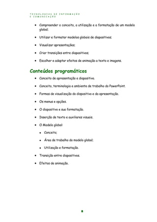 T E C N O L O G I A S D E I N F O R M A Ç Ã O
E C O M U N I C A Ç Ã O
8
 Compreender o conceito, a utilização e a formatação de um modelo
global;
 Utilizar e formatar modelos globais de diapositivos;
 Visualizar apresentações;
 Criar transições entre diapositivos;
 Escolher e adaptar efeitos de animação a texto e imagens.
Conteúdos programáticos
 Conceito de apresentação e diapositivo.
 Conceito, terminologia e ambiente de trabalho do PowerPoint.
 Formas de visualização do dispositivo e da apresentação.
 Os menus e opções.
 O diapositivo e sua formatação.
 Inserção de texto e auxiliares visuais.
 O Modelo global:
 Conceito;
 Área de trabalho do modelo global;
 Utilização e formatação.
 Transição entre diapositivos.
 Efeitos de animação.
 