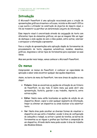 T E C N O L O G I A S D E I N F O R M A Ç Ã O
E C O M U N I C A Ç Ã O
9
Introdução
O Microsoft PowerPoint é uma aplicação vocacionada para a criação de
apresentações gráficas atraentes e eficazes, incluída no Microsoft Office
e que auxilia o utilizador na construção de objectos de impacto visual, a
fim de transmitir ou partilhar um determinado conjunto de informação.
Esse impacto visual é concretizado através da conjugação de texto com
diferentes tipos de elementos gráficos, em que as imagens têm um lugar
de destaque e onde opções de som e vídeo podem, entre outras, valorizar
e enriquecer a informação a apresentar.
Para a criação de apresentações esta aplicação dispõe de ferramentas de
processamento de texto, esquemas automáticos, modelos, desenhos,
gráficos, diagramas e vários tipos de ferramentas para expressar as suas
ideias.
Mas sem perder mais tempo, vamos conhecer o Microsoft PowerPoint.
Os menus
Compreender os menus do PowerPoint, é conhecer as capacidades da
aplicação e saber onde encontrar qualquer das opções disponíveis.
Assim, na barra de menu do PowerPoint, tem nove áreas de opções ao seu
dispor:
 Ficheiro: Onde se encontram as opções de utilização de um ficheiro
de PowerPoint, no seu todo. É neste menu que pode abrir uma
apresentação, fechá-la, guardar o seu trabalho, imprimi-lo, entre
outras acções.
 Editar: Neste menu estão localizadas as opções de edição de um
diapositivo. Mover, copiar e colar qualquer segmento de informação,
limpar ou eliminar um diapositivo ou ainda localizar e/ou substituir
texto.
 Ver: Nesta área pode escolher as diversas formas de visualizar o
diapositivo em que está a trabalhar, aceder à área de configuração
do cabeçalho e rodapé, ou activar o painel de tarefas, as barras de
ferramentas ou as réguas e grelhas que facilitam a composição de
um diapositivo. Através deste menu pode aceder à área de trabalho
dos Modelos Globais.
 