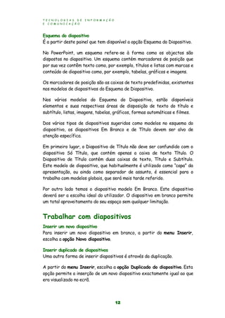 T E C N O L O G I A S D E I N F O R M A Ç Ã O
E C O M U N I C A Ç Ã O
12
Esquema do diapositivo
É a partir deste painel que tem disponível a opção Esquema do Diapositivo.
No PowerPoint, um esquema refere-se à forma como os objectos são
dispostos no diapositivo. Um esquema contém marcadores de posição que
por sua vez contêm texto como, por exemplo, títulos e listas com marcas e
conteúdo de diapositivo como, por exemplo, tabelas, gráficos e imagens.
Os marcadores de posição são as caixas de texto predefinidas, existentes
nos modelos de diapositivos do Esquema de Diapositivo.
Nos vários modelos do Esquema do Diapositivo, estão disponíveis
elementos e suas respectivas áreas de disposição de texto do título e
subtítulo, listas, imagens, tabelas, gráficos, formas automáticas e filmes.
Dos vários tipos de diapositivos sugeridos como modelos no esquema do
diapositivo, os diapositivos Em Branco e de Título devem ser alvo de
atenção específica.
Em primeiro lugar, o Diapositivo de Título não deve ser confundido com o
diapositivo Só Título, que contém apenas a caixa de texto Título. O
Diapositivo de Título contém duas caixas de texto, Título e Subtítulo.
Este modelo de diapositivo, que habitualmente é utilizado como “capa” da
apresentação, ou ainda como separador de assunto, é essencial para o
trabalho com modelos globais, que será mais tarde referido.
Por outro lado temos o diapositivo modelo Em Branco. Este diapositivo
deverá ser a escolha ideal do utilizador. O diapositivo em branco permite
um total aproveitamento do seu espaço sem qualquer limitação.
Trabalhar com diapositivos
Inserir um novo diapositivo
Para inserir um novo diapositivo em branco, a partir do menu Inserir,
escolha a opção Novo diapositivo.
Inserir duplicado de diapositivos
Uma outra forma de inserir diapositivos é através da duplicação.
A partir do menu Inserir, escolha a opção Duplicado do diapositivo. Esta
opção permite a inserção de um novo diapositivo exactamente igual ao que
era visualizado no ecrã.
 