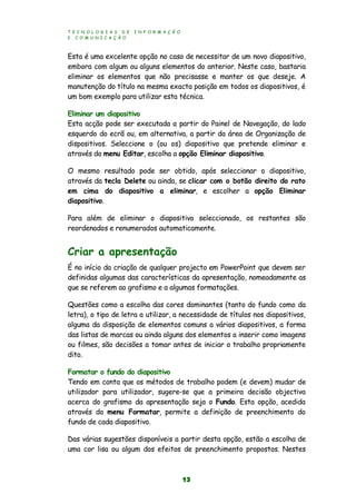 T E C N O L O G I A S D E I N F O R M A Ç Ã O
E C O M U N I C A Ç Ã O
13
Esta é uma excelente opção no caso de necessitar de um novo diapositivo,
embora com algum ou alguns elementos do anterior. Neste caso, bastaria
eliminar os elementos que não precisasse e manter os que deseje. A
manutenção do título na mesma exacta posição em todos os diapositivos, é
um bom exemplo para utilizar esta técnica.
Eliminar um diapositivo
Esta acção pode ser executada a partir do Painel de Navegação, do lado
esquerdo do ecrã ou, em alternativa, a partir da área de Organização de
dispositivos. Seleccione o (ou os) diapositivo que pretende eliminar e
através do menu Editar, escolha a opção Eliminar diapositivo.
O mesmo resultado pode ser obtido, após seleccionar o diapositivo,
através da tecla Delete ou ainda, se clicar com o botão direito do rato
em cima do diapositivo a eliminar, e escolher a opção Eliminar
diapositivo.
Para além de eliminar o diapositivo seleccionado, os restantes são
reordenados e renumerados automaticamente.
Criar a apresentação
É no início da criação de qualquer projecto em PowerPoint que devem ser
definidas algumas das características da apresentação, nomeadamente as
que se referem ao grafismo e a algumas formatações.
Questões como a escolha das cores dominantes (tanto do fundo como da
letra), o tipo de letra a utilizar, a necessidade de títulos nos diapositivos,
alguma da disposição de elementos comuns a vários diapositivos, a forma
das listas de marcas ou ainda alguns dos elementos a inserir como imagens
ou filmes, são decisões a tomar antes de iniciar o trabalho propriamente
dito.
Formatar o fundo do diapositivo
Tendo em conta que os métodos de trabalho podem (e devem) mudar de
utilizador para utilizador, sugere-se que a primeira decisão objectiva
acerca do grafismo da apresentação seja o Fundo. Esta opção, acedida
através do menu Formatar, permite a definição de preenchimento do
fundo de cada diapositivo.
Das várias sugestões disponíveis a partir desta opção, estão a escolha de
uma cor lisa ou algum dos efeitos de preenchimento propostos. Nestes
 
