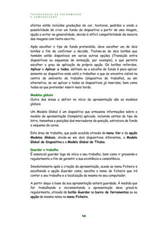 T E C N O L O G I A S D E I N F O R M A Ç Ã O
E C O M U N I C A Ç Ã O
14
efeitos estão incluídos gradações de cor, texturas, padrões e ainda a
possibilidade de criar um fundo de diapositivo a partir de uma imagem,
opção a evitar na generalidade, devido à difícil compatibilidade da maioria
das imagens com texto escrito.
Após escolher o tipo de fundo pretendido, deve escolher um de dois
botões a fim de confirmar a decisão. Tratam-se de dois botões que
também estão disponíveis em varias outras opções (Transição entre
diapositivos ou esquemas de animação, por exemplo), e que permite
escolher o grau de aplicação da própria opção. Os botões referidos,
Aplicar e Aplicar a todos, definem se a escolha do fundo é para aplicar
somente ao diapositivo onde está a trabalhar e que se encontra visível no
centro do ambiente de trabalho (diapositivo de trabalho), ou em
alternativa, se vai aplicar a todos os diapositivos já inseridos, bem como
todos os que pretender inserir mais tarde.
Modelos globais
Outra das áreas a definir no início da apresentação são os modelos
globais.
Um Modelo Global é um diapositivo que armazena informações sobre o
modelo de apresentação (template) aplicado, incluindo estilos do tipo de
letra, tamanhos e posições dos marcadores de posição, estrutura de fundo
e esquema de cores.
Esta área de trabalho, que pode acedida através do menu Ver e da opção
Modelos Globais, divide-se em dois diapositivos diferentes, o Modelo
Global de Diapositivo e o Modelo Global de Títulos.
Guardar o trabalho
É essencial guardar logo de início o seu trabalho, bem como ir gravando-o
regularmente a fim de garantir a sua existência e consistência.
Imediatamente após a criação da apresentação, aceda ao menu Ficheiro e
escolhendo a opção Guardar como, escolha o nome do ficheiro que irá
conter o seu trabalho e a localização do mesmo no seu computador.
A partir daqui a base da sua apresentação estará guardada. À medida que
for trabalhando e incrementando a apresentação deve gravá-la
regularmente, através do botão Guardar na barra de ferramentas ou na
opção de mesmo nome no menu Ficheiro.
 