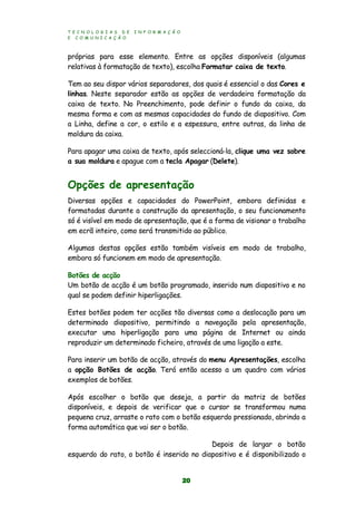 T E C N O L O G I A S D E I N F O R M A Ç Ã O
E C O M U N I C A Ç Ã O
20
próprias para esse elemento. Entre as opções disponíveis (algumas
relativas à formatação de texto), escolha Formatar caixa de texto.
Tem ao seu dispor vários separadores, dos quais é essencial o das Cores e
linhas. Neste separador estão as opções de verdadeira formatação da
caixa de texto. No Preenchimento, pode definir o fundo da caixa, da
mesma forma e com as mesmas capacidades do fundo de diapositivo. Com
a Linha, define a cor, o estilo e a espessura, entre outras, da linha de
moldura da caixa.
Para apagar uma caixa de texto, após seleccioná-la, clique uma vez sobre
a sua moldura e apague com a tecla Apagar (Delete).
Opções de apresentação
Diversas opções e capacidades do PowerPoint, embora definidas e
formatadas durante a construção da apresentação, o seu funcionamento
só é visível em modo de apresentação, que é a forma de visionar o trabalho
em ecrã inteiro, como será transmitido ao público.
Algumas destas opções estão também visíveis em modo de trabalho,
embora só funcionem em modo de apresentação.
Botões de acção
Um botão de acção é um botão programado, inserido num diapositivo e no
qual se podem definir hiperligações.
Estes botões podem ter acções tão diversas como a deslocação para um
determinado diapositivo, permitindo a navegação pela apresentação,
executar uma hiperligação para uma página de Internet ou ainda
reproduzir um determinado ficheiro, através de uma ligação a este.
Para inserir um botão de acção, através do menu Apresentações, escolha
a opção Botões de acção. Terá então acesso a um quadro com vários
exemplos de botões.
Após escolher o botão que deseja, a partir da matriz de botões
disponíveis, e depois de verificar que o cursor se transformou numa
pequena cruz, arraste o rato com o botão esquerdo pressionado, abrindo a
forma automática que vai ser o botão.
Depois de largar o botão
esquerdo do rato, o botão é inserido no diapositivo e é disponibilizado o
 