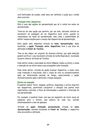 T E C N O L O G I A S D E I N F O R M A Ç Ã O
E C O M U N I C A Ç Ã O
21
ecrã Definições de acções, onde deve ser definida a acção que o botão
deve executar.
Transição entre diapositivos
Esta é uma das opções de apresentação que só é visível em modo de
apresentação.
Trata-se de uma opção que permite, por um lado, adicionar efeitos ao
movimento de passagem de um diapositivo para outro, quando os
visualizamos em modo de apresentação, bem como a possibilidade de
definir temporizações para o avanço dos diapositivos da apresentação.
Esta opção está disponível através do menu Apresentações. Após
escolhida, a opção Transição entre diapositivos terá a sua área de
definição no Painel de Tarefas.
Tem ao seu dispor um conjunto de diversos efeitos, que após selecção
poderá verificar o seu movimento através do botão Reproduzir, localizado
na parte inferior do Painel de Tarefas.
Pode definir ainda a velocidade do efeito (Rápido, médio ou lento), e ainda
a inserção de um efeito sonoro que acompanhe cada transição.
Pode ainda definir, através da opção Avançar diapositivo, o modo como
cada transição é executada: Com o clique do rato ou automaticamente
após um determinado período de tempo, seleccionando a opção
Automaticamente após e definindo o tempo desejado.
Efeitos de animação
É possível animar texto, imagens, gráficos, diagramas e outros objectos
nos diapositivos, permitindo concentrar a atenção nos pontos mais
importantes, controlar o fluxo de informações e aumentar o interesse da
sua apresentação.
Por exemplo, é possível fazer com que um segmento de texto surja da
esquerda para a direita, uma palavra de cada vez, ouvindo
simultaneamente o som de aplausos.
Através da opção Animação personalizada, situada no menu
Apresentações, estando localizada no Painel de Tarefas, a respectiva
área de escolha e definição.
 