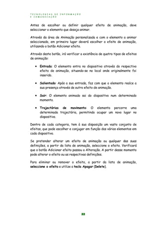 T E C N O L O G I A S D E I N F O R M A Ç Ã O
E C O M U N I C A Ç Ã O
22
Antes de escolher ou definir qualquer efeito de animação, deve
seleccionar o elemento que deseja animar.
Através da área de Animação personalizada e com o elemento a animar
seleccionado, em primeiro lugar deverá escolher o efeito de animação,
utilizando o botão Adicionar efeito.
Através deste botão, irá verificar a existência de quatro tipos de efeitos
de animação:
 Entrada: O elemento entra no diapositivo através do respectivo
efeito de animação, situando-se no local onde originalmente foi
inserido.
 Salientado: Após a sua entrada, faz com que o elemento realce a
sua presença através de outro efeito de animação.
 Sair: O elemento animado sai do diapositivo num determinado
momento.
 Trajectórias de movimento: O elemento percorre uma
determinada trajectória, permitindo ocupar um novo lugar no
diapositivo.
Dentro de cada categoria, tem à sua disposição um vasto conjunto de
efeitos, que pode escolher e conjugar em função dos vários elementos em
cada diapositivo.
Se pretender alterar um efeito de animação ou qualquer das suas
definições, a partir da lista de animação, seleccione o efeito. Verificará
que o botão Adicionar efeito passou a Alteração. A partir desse momento
pode alterar o efeito ou as respectivas definições.
Para eliminar ou remover o efeito, a partir da lista de animação,
seleccione o efeito e utilize a tecla Apagar (Delete).
 