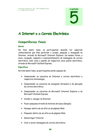 T E C N O L O G I A S D E I N F O R M A Ç Ã O
E C O M U N I C A Ç Ã O
23
A Internet e o Correio Electrónico
Competências finais
Gerais
No final deste tema, as participantes deverão ter adquirido
conhecimentos que lhes permitam o acesso, pesquisa e navegação na
Internet, através do Microsoft Internet Explorer. Da mesma forma, o
envio, recepção, resposta e reencaminhamento de mensagens de correio
electrónico, bem como a gestão da respectiva caixa postal electrónica,
através do Microsoft Outlook Express.
Específicas
No final deste tema, as participantes serão capazes de:
 Compreender os conceitos de Internet e correio electrónico e
respectiva terminologia;
 Compreender os conceitos de navegador (browser) e de aplicação
de correio electrónico;
 Compreender os conceitos do Microsoft Internet Explorer e do
Microsoft Outlook Express;
 Aceder e, navegar na Internet;
 Fazer pesquisas através de motores de busca (Google);
 Navegar dentro de um sítio ou de páginas Web;
 Pesquisar dentro de um sítio ou de páginas Web;
 Descarregar ficheiros;
 Criar e enviar mensagens de correio electrónico;
Capítulo
5
 