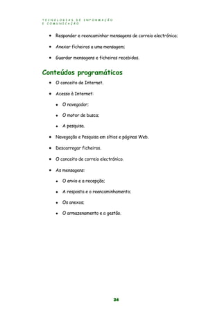 T E C N O L O G I A S D E I N F O R M A Ç Ã O
E C O M U N I C A Ç Ã O
24
 Responder e reencaminhar mensagens de correio electrónico;
 Anexar ficheiros a uma mensagem;
 Guardar mensagens e ficheiros recebidos.
Conteúdos programáticos
 O conceito de Internet.
 Acesso à Internet:
 O navegador;
 O motor de busca;
 A pesquisa.
 Navegação e Pesquisa em sítios e páginas Web.
 Descarregar ficheiros.
 O conceito de correio electrónico.
 As mensagens:
 O envio e a recepção;
 A resposta e o reencaminhamento;
 Os anexos;
 O armazenamento e a gestão.
 