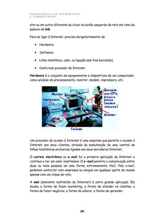 T E C N O L O G I A S D E I N F O R M A Ç Ã O
E C O M U N I C A Ç Ã O
26
site ou em outro diferente se clicar no botão esquerdo do rato em cima da
palavra do link.
Para se ligar à Internet, precisa obrigatoriamente de:
 Hardware;
 Software;
 Linha telefónica, cabo, ou ligação sem fios (wireless);
 Conta num provedor de Internet.
Hardware é o conjunto de equipamentos e dispositivos de um computador,
como unidade de processamento, monitor, modem, impressora, etc.
Um provedor de acesso à Internet é uma empresa que permite o acesso à
Internet aos seus clientes, através da manutenção de uma central de
linhas telefónicas exclusivas ligadas aos seus servidores Internet.
O correio electrónico ou e-mail foi a primeira aplicação da Internet e
continua a ter um valor inestimável. O e-mail permite a comunicação entre
duas ou mais pessoas de uma forma extremamente fácil. Pelo e-mail,
podemos contactar com empresas ou amigos em qualquer parte do mundo
apenas com um clique do rato.
A web (ambiente multimídia da Internet) é outra grande aplicação. Ela
mudou a forma de fazer marketing, a forma de atender os clientes, a
forma de fazer negócios, a forma de educar, a forma de aprender.
 
