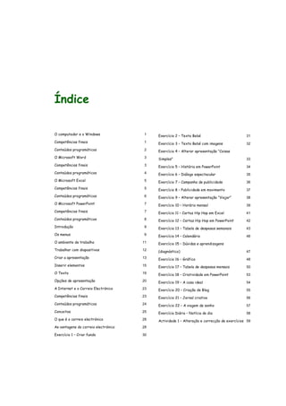 Índice
O computador e o Windows 1
Competências finais 1
Conteúdos programáticos 2
O Microsoft Word 3
Competências finais 3
Conteúdos programáticos 4
O Microsoft Excel 5
Competências finais 5
Conteúdos programáticos 6
O Microsoft PowerPoint 7
Competências finais 7
Conteúdos programáticos 8
Introdução 9
Os menus 9
O ambiente de trabalho 11
Trabalhar com diapositivos 12
Criar a apresentação 13
Inserir elementos 15
O Texto 19
Opções de apresentação 20
A Internet e o Correio Electrónico 23
Competências finais 23
Conteúdos programáticos 24
Conceitos 25
O que é o correio electrónico 28
As vantagens do correio electrónico 28
Exercício 1 – Criar fundo 30
Exercício 2 – Texto Bebé 31
Exercício 3 – Texto Bebé com imagens 32
Exercício 4 – Alterar apresentação “Coisas
Simples” 33
Exercício 5 – História em PowerPoint 34
Exercício 6 – Diálogo espectacular 35
Exercício 7 – Campanha de publicidade 36
Exercício 8 – Publicidade em movimento 37
Exercício 9 – Alterar apresentação “Viajar” 38
Exercício 10 – Horário mensal 39
Exercício 11 – Cartaz Hip Hop em Excel 41
Exercício 12 – Cartaz Hip Hop em PowerPoint 42
Exercício 13 – Tabela de despesas semanais 43
Exercício 14 – Calendário 46
Exercício 15 – Dúvidas e aprendizagens
(diagnóstico) 47
Exercício 16 – Gráfico 48
Exercício 17 – Tabela de despesas mensais 50
Exercício 18 – Criatividade em PowerPoint 53
Exercício 19 – A casa ideal 54
Exercício 20 – Criação de Blog 55
Exercício 21 – Jornal criativo 56
Exercício 22 – A viagem de sonho 57
Exercício Diário – Notícia do dia 58
Actividade 1 – Alteração e correcção de exercícios 59
 