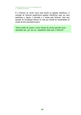 T E C N O L O G I A S D E I N F O R M A Ç Ã O
E C O M U N I C A Ç Ã O
27
E a Internet vai tornar muito mais barato as ligações telefónicas. A
evolução da Internet possibilitará ligações telefónicas cada vez mais
poderosas e, depois, a televisão e o cinema pela Internet. Uma nova
geração de tecnologias básicas de rede que atenda às necessidades de
acesso de alta velocidade surgirá.
"Novos modos de acesso e novas formas de serviço gerarão novas
aplicações que, por sua vez, expandirão ainda mais a Internet".
 