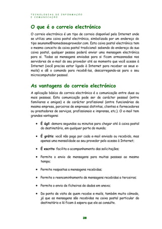 T E C N O L O G I A S D E I N F O R M A Ç Ã O
E C O M U N I C A Ç Ã O
28
O que é o correio electrónico
O correio electrónico é um tipo de correio disponível pela Internet onde
se utiliza uma caixa postal electrónica, simbolizada por um endereço do
tipo seunome@nomedoseuprovedor.com. Esta caixa postal electrónica tem
o mesmo conceito da caixa postal tradicional: sabendo do endereço da sua
caixa postal, qualquer pessoa poderá enviar uma mensagem electrónica
para si. Todas as mensagens enviadas para si ficam armazenadas nos
servidores de e-mail do seu provedor até ao momento que você acesse à
Internet (você precisa estar ligado à Internet para receber os seus e-
mails) e dê o comando para recebê-las, descarregando-as para o seu
microcomputador pessoal.
As vantagens do correio electrónico
A aplicação básica do correio electrónico é a comunicação entre duas ou
mais pessoas. Esta comunicação pode ser de carácter pessoal (entre
familiares e amigos) e de carácter profissional (entre funcionários da
mesma empresa, parceiros de empresas distintas, clientes e fornecedores
ou prestadores de serviços, profissionais e imprensa, etc.). O e-mail tem
grandes vantagens:
 É ágil: demora segundos ou minutos para chegar até à caixa postal
do destinatário, em qualquer parte do mundo;
 É grátis: você não paga por cada e-mail enviado ou recebido, mas
apenas uma mensalidade ao seu provedor pelo acesso à Internet;
 É escrito: facilita o acompanhamento das solicitações;
 Permite o envio de mensagens para muitas pessoas ao mesmo
tempo;
 Permite respostas a mensagens recebidas;
 Permite o reencaminhamento de mensagens recebidas a terceiros;
 Permite o envio de ficheiros de dados em anexo;
 Do ponto de vista de quem recebe e-mails, também muito cómodo,
já que as mensagens são recebidas na caixa postal particular do
destinatário e lá ficam à espera que ele as consulte.
 