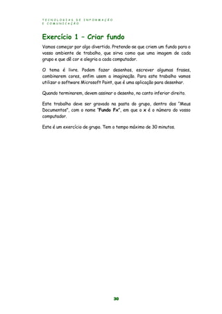 T E C N O L O G I A S D E I N F O R M A Ç Ã O
E C O M U N I C A Ç Ã O
30
Exercício 1 – Criar fundo
Vamos começar por algo divertido. Pretende-se que criem um fundo para o
vosso ambiente de trabalho, que sirva como que uma imagem de cada
grupo e que dê cor e alegria a cada computador.
O tema é livre. Podem fazer desenhos, escrever algumas frases,
combinarem cores, enfim usem a imaginação. Para este trabalho vamos
utilizar o software Microsoft Paint, que é uma aplicação para desenhar.
Quando terminarem, devem assinar o desenho, no canto inferior direito.
Este trabalho deve ser gravado na pasta do grupo, dentro dos “Meus
Documentos”, com o nome “Fundo Fx”, em que o x é o número do vosso
computador.
Este é um exercício de grupo. Tem o tempo máximo de 30 minutos.
 