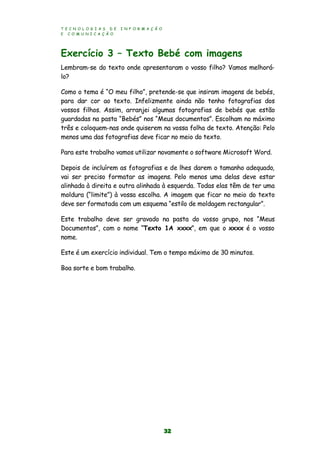 T E C N O L O G I A S D E I N F O R M A Ç Ã O
E C O M U N I C A Ç Ã O
32
Exercício 3 – Texto Bebé com imagens
Lembram-se do texto onde apresentaram o vosso filho? Vamos melhorá-
lo?
Como o tema é “O meu filho”, pretende-se que insiram imagens de bebés,
para dar cor ao texto. Infelizmente ainda não tenho fotografias dos
vossos filhos. Assim, arranjei algumas fotografias de bebés que estão
guardadas na pasta “Bebés” nos “Meus documentos”. Escolham no máximo
três e coloquem-nas onde quiserem na vossa folha de texto. Atenção: Pelo
menos uma das fotografias deve ficar no meio do texto.
Para este trabalho vamos utilizar novamente o software Microsoft Word.
Depois de incluírem as fotografias e de lhes darem o tamanho adequado,
vai ser preciso formatar as imagens. Pelo menos uma delas deve estar
alinhada à direita e outra alinhada à esquerda. Todas elas têm de ter uma
moldura (“limite”) à vossa escolha. A imagem que ficar no meio do texto
deve ser formatada com um esquema “estilo de moldagem rectangular”.
Este trabalho deve ser gravado na pasta do vosso grupo, nos “Meus
Documentos”, com o nome “Texto 1A xxxx”, em que o xxxx é o vosso
nome.
Este é um exercício individual. Tem o tempo máximo de 30 minutos.
Boa sorte e bom trabalho.
 