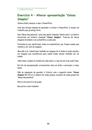 T E C N O L O G I A S D E I N F O R M A Ç Ã O
E C O M U N I C A Ç Ã O
33
Exercício 4 – Alterar apresentação “Coisas
Simples”
Vamos então começar a usar o PowerPoint.
Uma das formas simples de aprender a utilizar o PowerPoint, é mudar um
trabalho que já esteja feito.
Nos “Meus documentos”, está uma pasta chamada “Muito mais”. Lá dentro
encontram um ficheiro chamado “Coisas Simples”. Trata-se de várias
imagens de bebés e um comentário a cada uma.
Pretende-se que substituam todos os comentários, por frases vossas que
tenham a ver com as imagens.
Mas não é só. Substituam também as imagens de 4 slides à vossa escolha.
As imagens que escolherem para esses slides devem também ser de
bebés.
Além disso, mudem os fundos de cada slide e o tipo de letra de cada frase.
No fim da apresentação, acrescentem mais um slide e escrevam o vosso
nome.
Não se esqueçam de guardar o ficheiro com o seguinte nome: “Coisas
Simples Fx” (O x é o número do vosso grupo), na pasta do vosso grupo nos
“Meus documentos”.
Este é um exercício de grupo.
Boa sorte e bom trabalho.
 