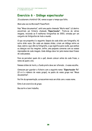 T E C N O L O G I A S D E I N F O R M A Ç Ã O
E C O M U N I C A Ç Ã O
35
Exercício 6 – Diálogo espectacular
Já acabaram a história? OK, vamos ocupar o tempo que falta.
Mais uma vez no Microsoft PowerPoint.
Nos “Meus documentos”, está uma pasta chamada “Muito mais”. Lá dentro
encontram um ficheiro chamado “Espectacular”. Trata-se de várias
imagens, incluindo as 5 melhores fotografias de 2003, votadas por um
conjunto de fotógrafos de todo o mundo.
O que vos proponho é o seguinte: Depois de cada slide com fotografia, há
outro slide vazio. Em cada um desses slides, criem um diálogo entre as
duas, sobre o que vêm na fotografia, o que significa para vocês, que sonhos
ou desejos vos faz imaginar, enfim, uma pequena conversa com as vossas
impressões de cada imagem. Cada diálogo deve ter pelo menos duas frases
de cada pessoa.
Para se perceber quem diz o quê, devem colocar antes de cada frase, o
nome de quem a diz.
Nesses slides de texto, o fundo preto deve ser alterado… à vossa escolha.
Comecem por guardar o ficheiro com o seguinte nome: “Espectacular Fx”
(O x é o número do vosso grupo), na pasta do vosso grupo nos “Meus
documentos”.
No fim da apresentação, acrescentem mais um slide com o vosso nome.
Este é um exercício de grupo.
Boa sorte e bom trabalho.
 