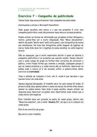 T E C N O L O G I A S D E I N F O R M A Ç Ã O
E C O M U N I C A Ç Ã O
36
Exercício 7 – Campanha de publicidade
Vamos fazer algo mais profissional. Uma campanha de publicidade.
Continuamos a utilizar o Microsoft PowerPoint.
Cada grupo escolheu uma marca e o que vos proponho é criar uma
campanha publicitária, onde vão promover essa marca e os seus produtos.
Podem utilizar as formas de informação que já sabem utilizar (Imagens e
texto), juntar-lhes cor e muita imaginação. Nos “Meus documentos”,
dentro da pasta “Muito mais” está outra pasta, com fotografias da marca
que escolheram. No meio das fotografias estão imagens do logótipo da
marca. Cada slide deve ter o logótipo (à vossa escolha), no canto superior
direito.
Não se esqueçam, que é muito importante decidir a quem se destina a
campanha publicitária e os produtos que querem vender. Devem discutir
com a vossa colega de grupo as formas mais correctas de cativarem o
público, criem frases fortes que chamem a atenção, expliquem porque é
que os vossos produtos e a vossa marca são os melhores, descrevam os
países onde a marca já é um sucesso, enfim, a palavra-chave deste
exercício é criatividade.
Todo o método de trabalho é livre, isto é, vocês é que decidem o que
querem incluir em cada slide.
Apenas algumas obrigações. O trabalho deve ter pelo menos 15 slides. O
primeiro slide deve apenas conter o nome da marca. No último slide devem
assinar os vossos nomes. Num slide à vossa escolha, devem utilizar um
diagrama para descrever os países mais importantes onde acham que a
vossa marca tem negócios.
Este trabalho deve ser gravado na pasta do vosso grupo, dentro dos
“Meus Documentos”, com o nome “Anuncio Fx”, em que o x é o número do
vosso grupo.
Este é um exercício de grupo.
Boa sorte e bom trabalho.
 