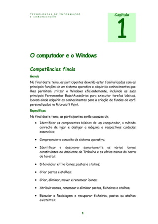 T E C N O L O G I A S D E I N F O R M A Ç Ã O
E C O M U N I C A Ç Ã O
1
O computador e o Windows
Competências finais
Gerais
No final deste tema, as participantes deverão estar familiarizadas com as
principais funções de um sistema operativo e adquirido conhecimentos que
lhes permitam utilizar o Windows eficientemente, incluindo as suas
principais Ferramentas Base/Acessórios para executar tarefas básicas.
Devem ainda adquirir os conhecimentos para a criação de fundos de ecrã
personalizados no Microsoft Paint.
Específicas
No final deste tema, as participantes serão capazes de:
 Identificar os componentes básicos de um computador, o método
correcto de ligar e desligar a máquina e respectivos cuidados
essenciais;
 Compreender o conceito de sistema operativo;
 Identificar e descrever sumariamente os vários ícones
constituintes do Ambiente de Trabalho e os vários menus da barra
de tarefas;
 Diferenciar entre ícones, pastas e atalhos;
 Criar pastas e atalhos;
 Criar, eliminar, mover e renomear ícones;
 Atribuir nomes, renomear e eliminar pastas, ficheiros e atalhos;
 Esvaziar a Reciclagem e recuperar ficheiros, pastas ou atalhos
existentes;
Capítulo
1
 