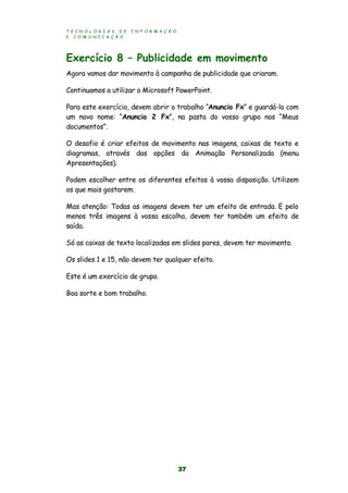 T E C N O L O G I A S D E I N F O R M A Ç Ã O
E C O M U N I C A Ç Ã O
37
Exercício 8 – Publicidade em movimento
Agora vamos dar movimento à campanha de publicidade que criaram.
Continuamos a utilizar o Microsoft PowerPoint.
Para este exercício, devem abrir o trabalho “Anuncio Fx” e guardá-lo com
um novo nome: “Anuncio 2 Fx”, na pasta do vosso grupo nos “Meus
documentos”.
O desafio é criar efeitos de movimento nas imagens, caixas de texto e
diagramas, através das opções da Animação Personalizada (menu
Apresentações).
Podem escolher entre os diferentes efeitos à vossa disposição. Utilizem
os que mais gostarem.
Mas atenção: Todas as imagens devem ter um efeito de entrada. E pelo
menos três imagens à vossa escolha, devem ter também um efeito de
saída.
Só as caixas de texto localizadas em slides pares, devem ter movimento.
Os slides 1 e 15, não devem ter qualquer efeito.
Este é um exercício de grupo.
Boa sorte e bom trabalho.
 