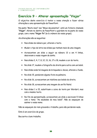 T E C N O L O G I A S D E I N F O R M A Ç Ã O
E C O M U N I C A Ç Ã O
38
Exercício 9 – Alterar apresentação “Viajar”
O objectivo deste exercício é testar a vossa atenção e fazer várias
alterações a uma apresentação de PowerPoint.
Na pasta “Muito mais” nos “Meus documentos”, está um ficheiro chamado
“Viajar”. Abram-no dentro do PowerPoint e guardem-no na pasta do vosso
grupo, com o nome “Viajar Fx” (x é o número do vosso grupo).
As alterações são as seguintes:
 Nos slides de número par, alterem o texto.
 Mudar o tipo de letra nos slides que tenham mais de uma imagem.
 Acrescentem um slide a seguir ao número 13 e em 4 linhas,
descrevam a vossa viagem de sonho.
 Nos slides 2, 4, 7, 8, 12, 13, 16, 17 e 18, mudem a cor do texto.
 No slide 17, mudem a fotografia da direita para outra com um bebé.
 Nos slides onde há imagens de brinquedos e doces, alterem o fundo.
 No slide 15, pendurem alguma fruta na palmeira.
 No slide 16, acrescentem um telefone aos bebés da direita.
 No slide 18, acrescentem uma imagem de um Pai Natal.
 Nos slides 1 e 15, substituam a caixa de texto por Wordart, mas
com o mesmo texto.
 No fim da apresentação, acrescentem um slide e escrevam 5 linhas
com o tema: “As saudades do meu bebé”. Não se esqueçam de
assinar o vosso nome.
Não se esqueçam de irem gravando o trabalho, para não perderem nada.
Este é um exercício de grupo.
Boa sorte e bom trabalho.
 