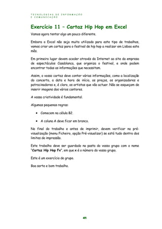 T E C N O L O G I A S D E I N F O R M A Ç Ã O
E C O M U N I C A Ç Ã O
41
Exercício 11 – Cartaz Hip Hop em Excel
Vamos agora tentar algo um pouco diferente.
Embora o Excel não seja muito utilizado para este tipo de trabalhos,
vamos criar um cartaz para o festival de hip hop a realizar em Lisboa este
mês.
Em primeiro lugar devem aceder através da Internet ao site da empresa
de espectáculos Casablanca, que organiza o festival, e onde podem
encontrar todas as informações que necessitam.
Assim, o vosso cartaz deve conter várias informações, como a localização
do concerto, a data e hora de início, os preços, os organizadores e
patrocinadores e, é claro, os artistas que vão actuar. Não se esqueçam de
inserir imagens dos vários cantores.
A vossa criatividade é fundamental.
Algumas pequenas regras:
 Comecem na célula B2.
 A coluna A deve ficar em branco.
No final do trabalho e antes de imprimir, devem verificar na pré-
visualização (menu Ficheiro, opção Pré-visualizar) se está tudo dentro dos
limites de impressão.
Este trabalho deve ser guardado na pasta do vosso grupo com o nome
“Cartaz Hip Hop Fx”, em que x é o número do vosso grupo.
Este é um exercício de grupo.
Boa sorte e bom trabalho.
 
