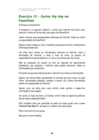 T E C N O L O G I A S D E I N F O R M A Ç Ã O
E C O M U N I C A Ç Ã O
42
Exercício 12 – Cartaz Hip Hop em
PowerPoint
Voltemos ao PowerPoint.
A proposta é a seguinte: Repetir o cartaz que fizeram em Excel, para
anunciar o festival de Hip Hop, mas agora em PowerPoint.
Assim teremos uma apresentação melhorada do festival, tendo em conta
as capacidades do PowerPoint.
Depois iremos comparar com o trabalho executado em Excel, analisando as
diferenças essenciais.
Um slide deve conter as informações relativas ao festival, como a
localização do concerto, a data e hora de início, os preços, os
organizadores e patrocinadores e, é claro, os artistas que vão actuar.
Não se esqueçam de aceder ao site da empresa de espectáculos
Casablanca, que organiza o festival, onde podem encontrar todas as
informações que necessitam.
Pretende-se que num slide anunciem o festival com todas as informações.
Depois, em vários slides, apresentem os artistas que vão actuar: as suas
fotos, informações pessoais, canções e discos, etc. Estas informações
devem ser pesquisadas na Internet.
Devem criar um slide para cada artista, onde juntam a respectiva
informação à sua imagem.
As cores, os tipos de letra, os fundos, enfim todos os aspectos gráficos
são da vossa responsabilidade.
Este trabalho deve ser guardado na pasta do vosso grupo com o nome
“Festival Hip Hop Fx”, em que x é o número do vosso grupo.
Este é um exercício de grupo.
Boa sorte e bom trabalho.
 